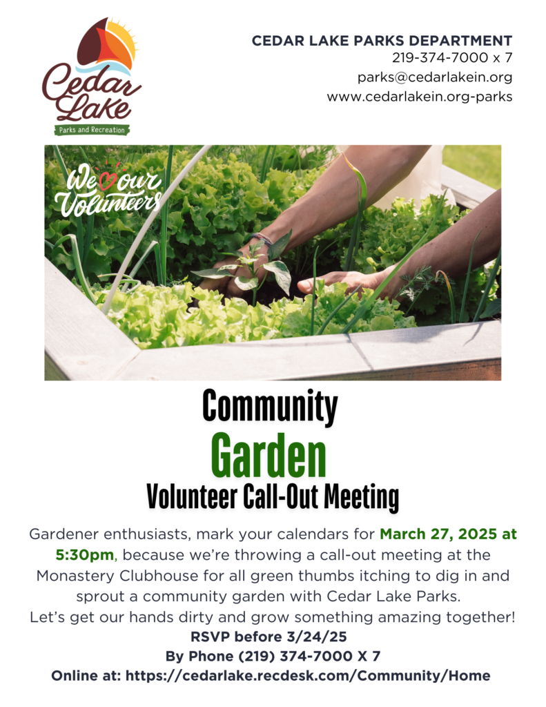 Gardener enthusiasts, gather 'round! Mark your calendars for March 27, 2025, because we’re throwing a call-out meeting for all your green thumbs itching to dig in and sprout a community garden with the Cedar Lake Parks Department! Let’s get our hands dirty and grow something amazing together! This meeting will take place at the Monastery Clubhouse at 5:30pm. Please RSVP to attend by 3/24/25.